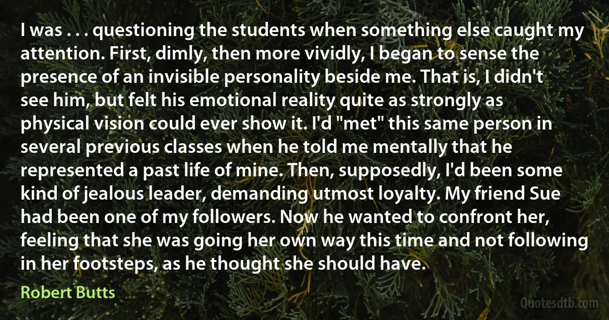 I was . . . questioning the students when something else caught my attention. First, dimly, then more vividly, I began to sense the presence of an invisible personality beside me. That is, I didn't see him, but felt his emotional reality quite as strongly as physical vision could ever show it. I'd "met" this same person in several previous classes when he told me mentally that he represented a past life of mine. Then, supposedly, I'd been some kind of jealous leader, demanding utmost loyalty. My friend Sue had been one of my followers. Now he wanted to confront her, feeling that she was going her own way this time and not following in her footsteps, as he thought she should have. (Robert Butts)