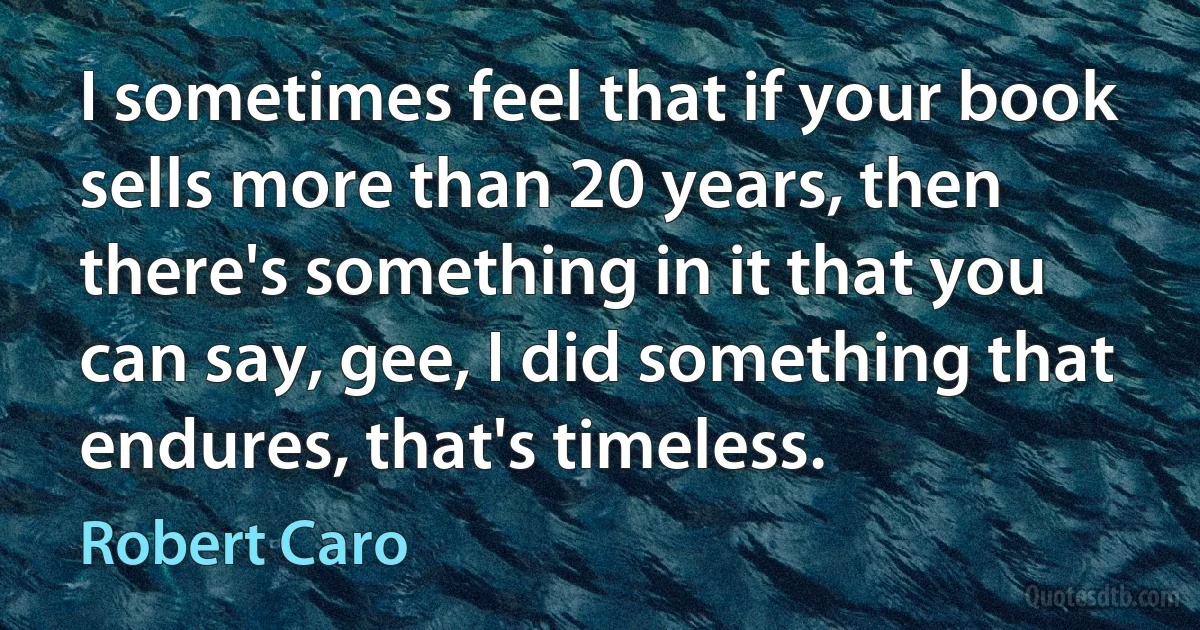 I sometimes feel that if your book sells more than 20 years, then there's something in it that you can say, gee, I did something that endures, that's timeless. (Robert Caro)