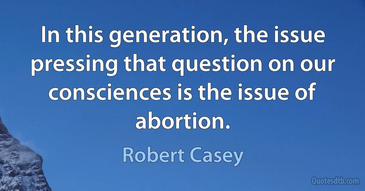 In this generation, the issue pressing that question on our consciences is the issue of abortion. (Robert Casey)