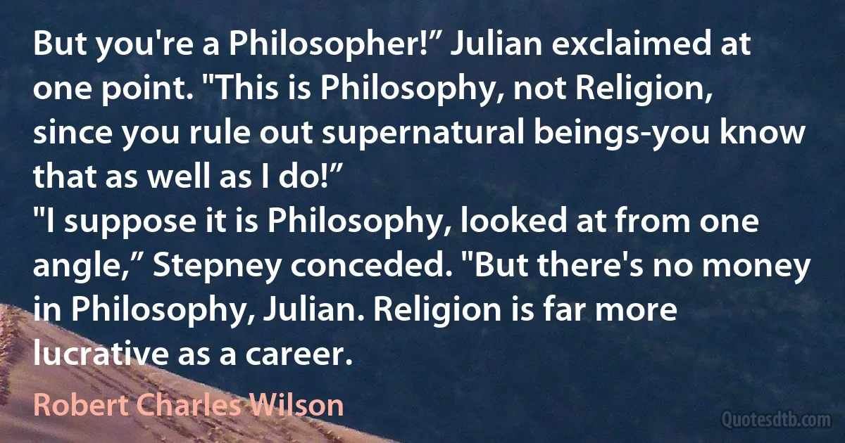 But you're a Philosopher!” Julian exclaimed at one point. "This is Philosophy, not Religion, since you rule out supernatural beings-you know that as well as I do!”
"I suppose it is Philosophy, looked at from one angle,” Stepney conceded. "But there's no money in Philosophy, Julian. Religion is far more lucrative as a career. (Robert Charles Wilson)