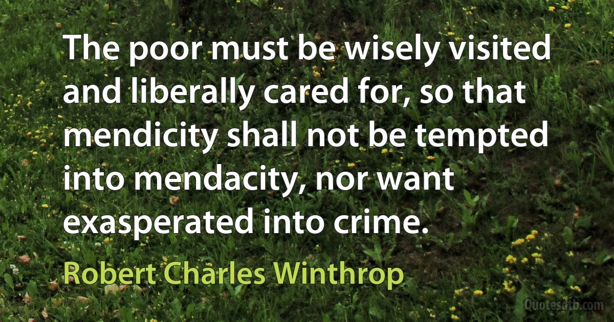 The poor must be wisely visited and liberally cared for, so that mendicity shall not be tempted into mendacity, nor want exasperated into crime. (Robert Charles Winthrop)