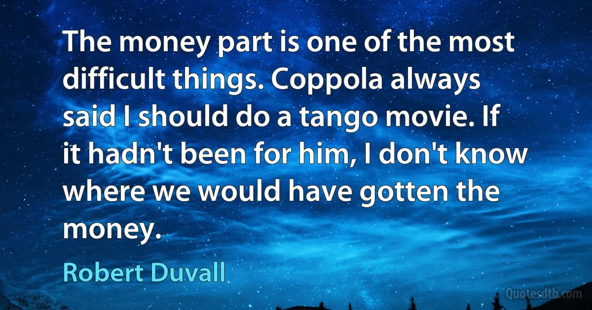 The money part is one of the most difficult things. Coppola always said I should do a tango movie. If it hadn't been for him, I don't know where we would have gotten the money. (Robert Duvall)