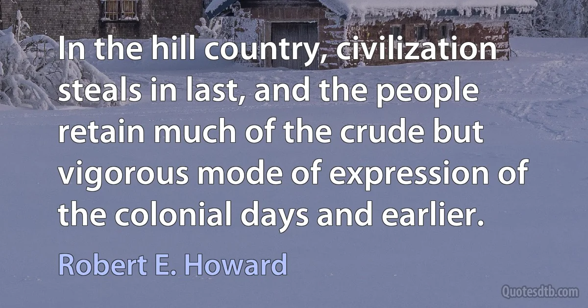 In the hill country, civilization steals in last, and the people retain much of the crude but vigorous mode of expression of the colonial days and earlier. (Robert E. Howard)