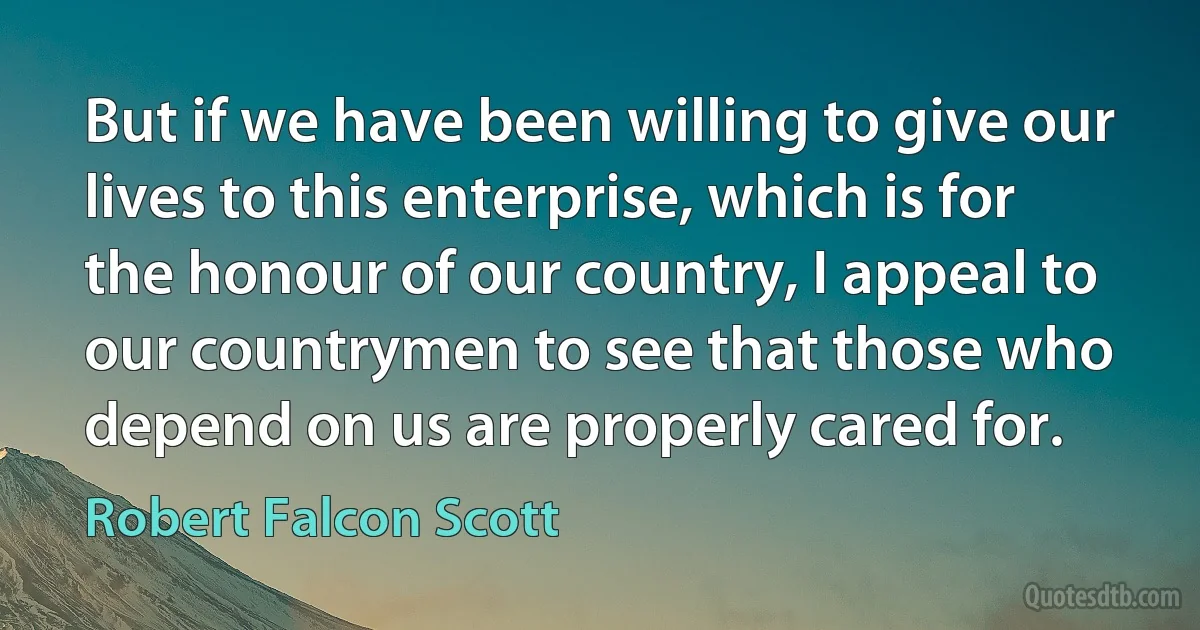 But if we have been willing to give our lives to this enterprise, which is for the honour of our country, I appeal to our countrymen to see that those who depend on us are properly cared for. (Robert Falcon Scott)