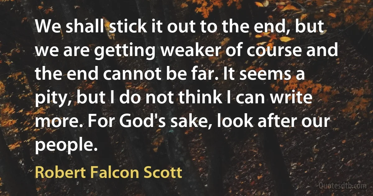 We shall stick it out to the end, but we are getting weaker of course and the end cannot be far. It seems a pity, but I do not think I can write more. For God's sake, look after our people. (Robert Falcon Scott)