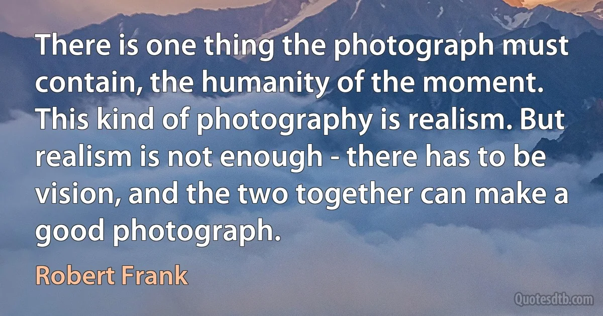 There is one thing the photograph must contain, the humanity of the moment. This kind of photography is realism. But realism is not enough - there has to be vision, and the two together can make a good photograph. (Robert Frank)