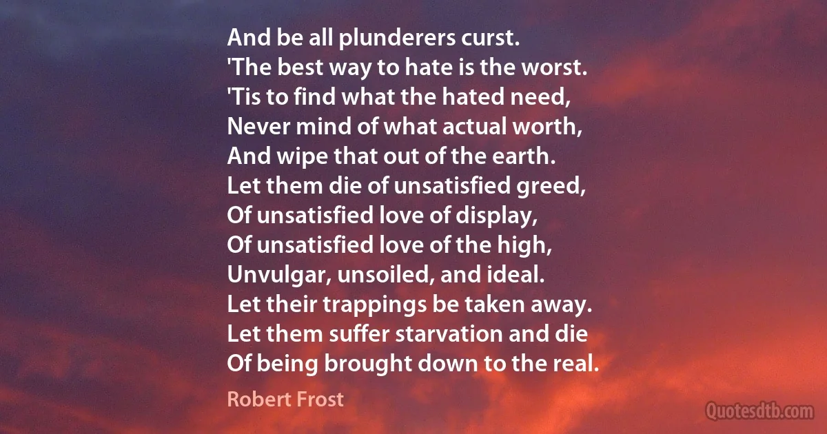 And be all plunderers curst.
'The best way to hate is the worst.
'Tis to find what the hated need,
Never mind of what actual worth,
And wipe that out of the earth.
Let them die of unsatisfied greed,
Of unsatisfied love of display,
Of unsatisfied love of the high,
Unvulgar, unsoiled, and ideal.
Let their trappings be taken away.
Let them suffer starvation and die
Of being brought down to the real. (Robert Frost)