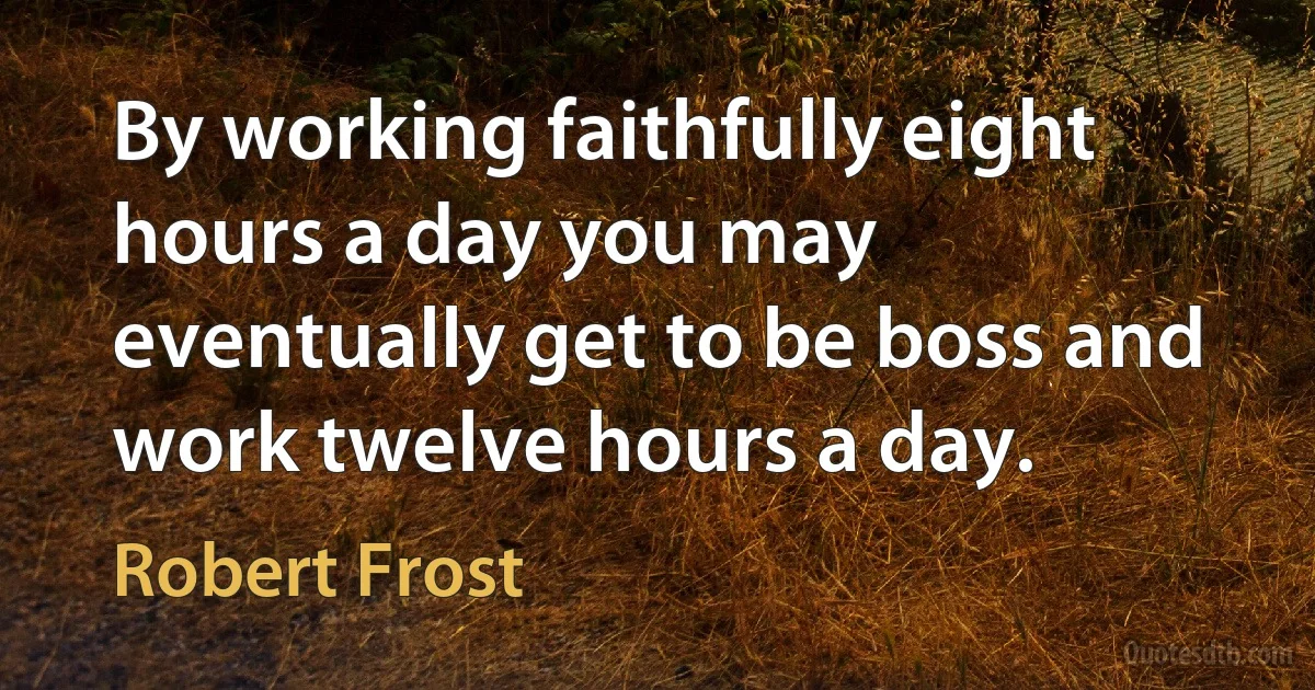 By working faithfully eight hours a day you may eventually get to be boss and work twelve hours a day. (Robert Frost)