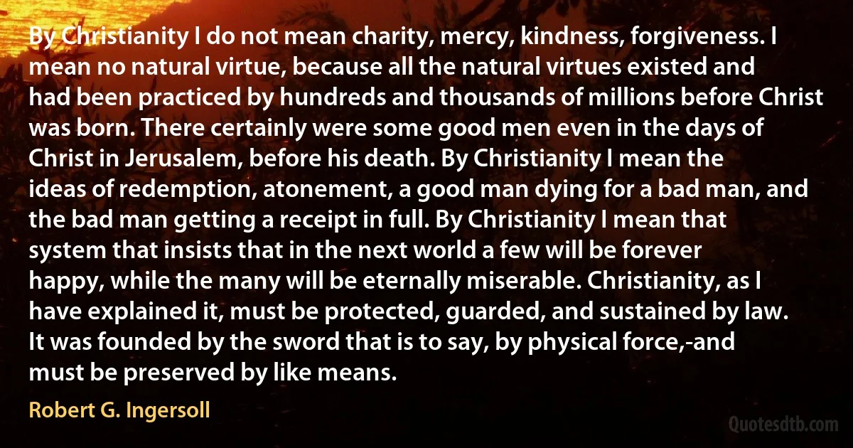 By Christianity I do not mean charity, mercy, kindness, forgiveness. I mean no natural virtue, because all the natural virtues existed and had been practiced by hundreds and thousands of millions before Christ was born. There certainly were some good men even in the days of Christ in Jerusalem, before his death. By Christianity I mean the ideas of redemption, atonement, a good man dying for a bad man, and the bad man getting a receipt in full. By Christianity I mean that system that insists that in the next world a few will be forever happy, while the many will be eternally miserable. Christianity, as I have explained it, must be protected, guarded, and sustained by law. It was founded by the sword that is to say, by physical force,-and must be preserved by like means. (Robert G. Ingersoll)