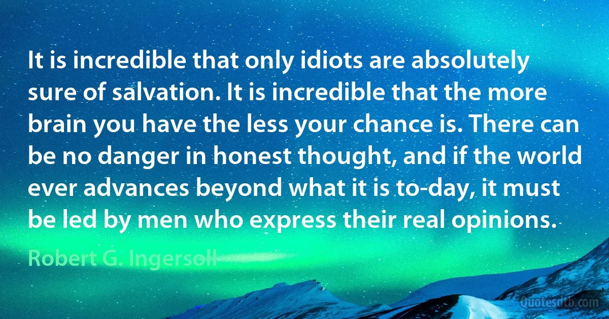 It is incredible that only idiots are absolutely sure of salvation. It is incredible that the more brain you have the less your chance is. There can be no danger in honest thought, and if the world ever advances beyond what it is to-day, it must be led by men who express their real opinions. (Robert G. Ingersoll)