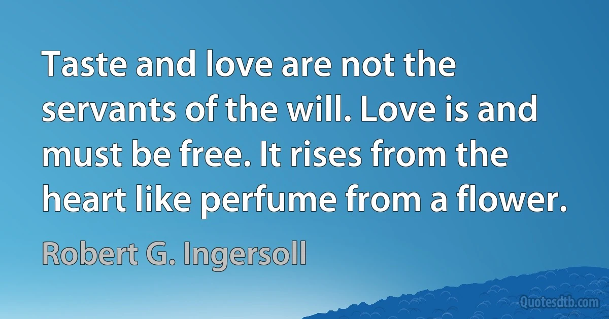 Taste and love are not the servants of the will. Love is and must be free. It rises from the heart like perfume from a flower. (Robert G. Ingersoll)