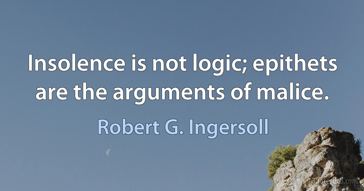 Insolence is not logic; epithets are the arguments of malice. (Robert G. Ingersoll)