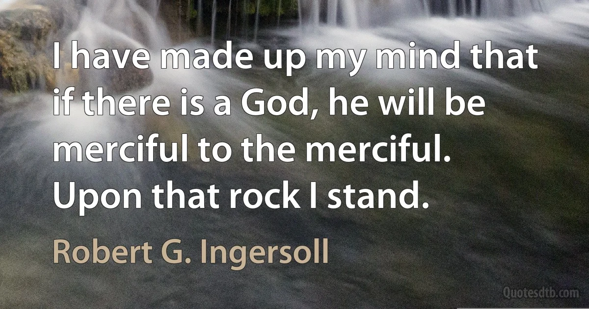 I have made up my mind that if there is a God, he will be merciful to the merciful.
Upon that rock I stand. (Robert G. Ingersoll)