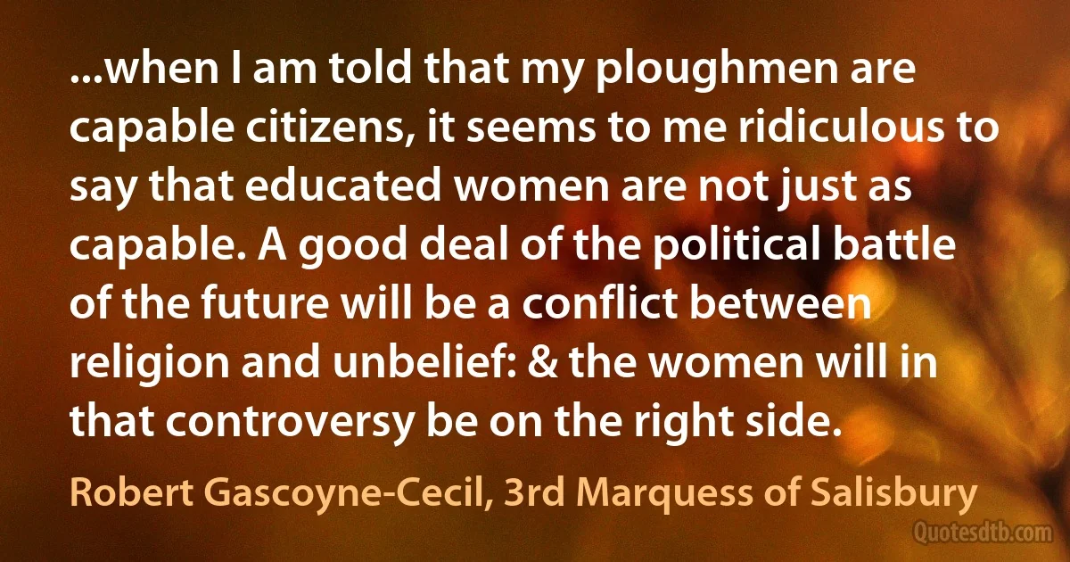 ...when I am told that my ploughmen are capable citizens, it seems to me ridiculous to say that educated women are not just as capable. A good deal of the political battle of the future will be a conflict between religion and unbelief: & the women will in that controversy be on the right side. (Robert Gascoyne-Cecil, 3rd Marquess of Salisbury)