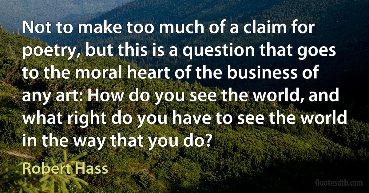 Not to make too much of a claim for poetry, but this is a question that goes to the moral heart of the business of any art: How do you see the world, and what right do you have to see the world in the way that you do? (Robert Hass)