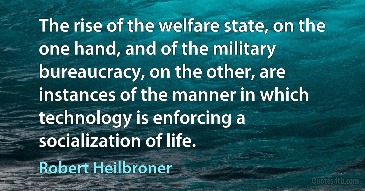 The rise of the welfare state, on the one hand, and of the military bureaucracy, on the other, are instances of the manner in which technology is enforcing a socialization of life. (Robert Heilbroner)