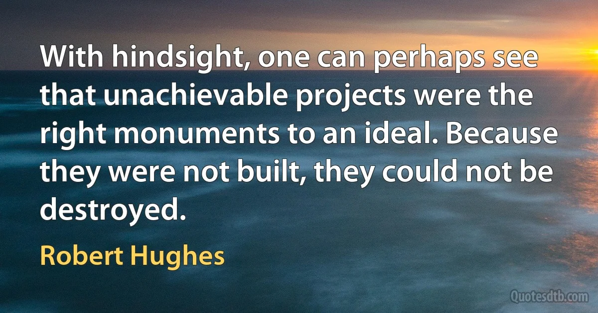 With hindsight, one can perhaps see that unachievable projects were the right monuments to an ideal. Because they were not built, they could not be destroyed. (Robert Hughes)