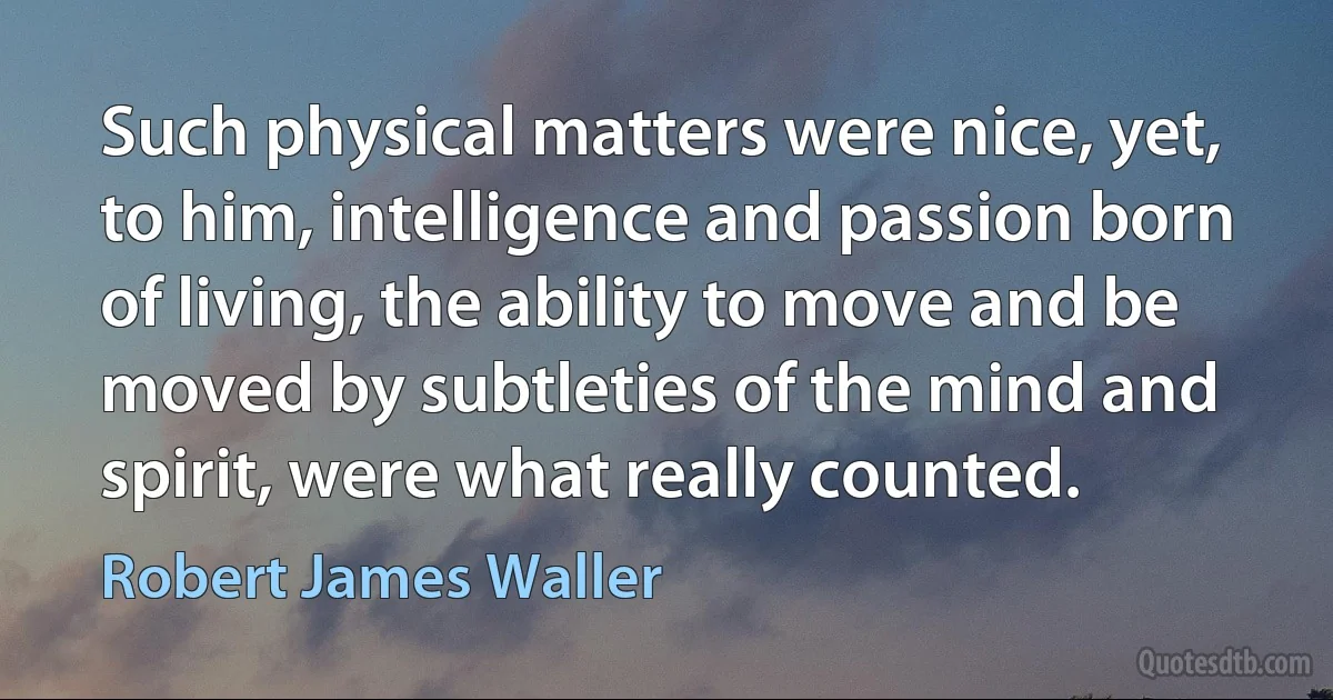 Such physical matters were nice, yet, to him, intelligence and passion born of living, the ability to move and be moved by subtleties of the mind and spirit, were what really counted. (Robert James Waller)