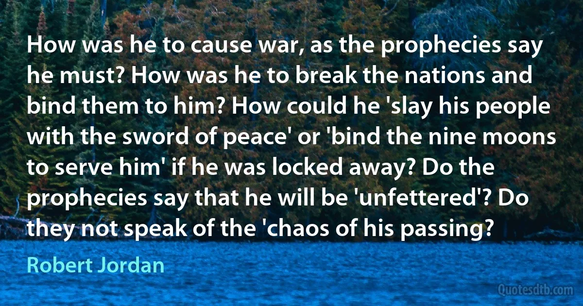 How was he to cause war, as the prophecies say he must? How was he to break the nations and bind them to him? How could he 'slay his people with the sword of peace' or 'bind the nine moons to serve him' if he was locked away? Do the prophecies say that he will be 'unfettered'? Do they not speak of the 'chaos of his passing? (Robert Jordan)