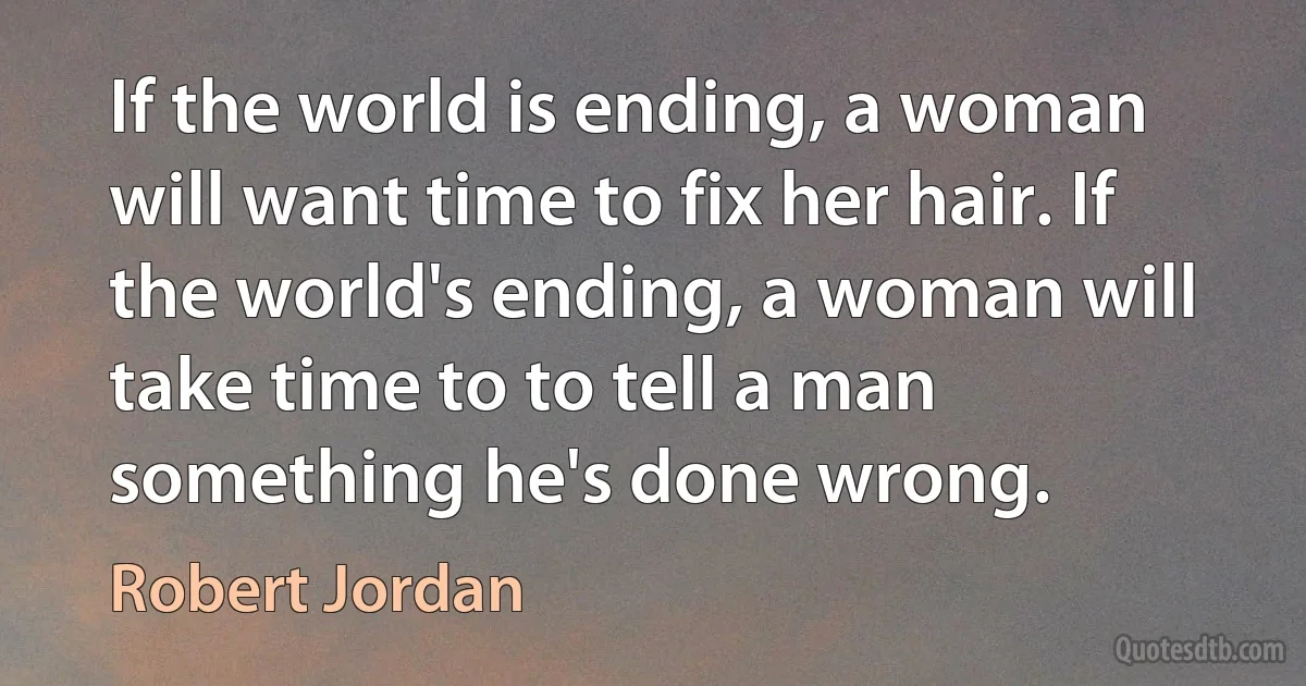 If the world is ending, a woman will want time to fix her hair. If the world's ending, a woman will take time to to tell a man something he's done wrong. (Robert Jordan)