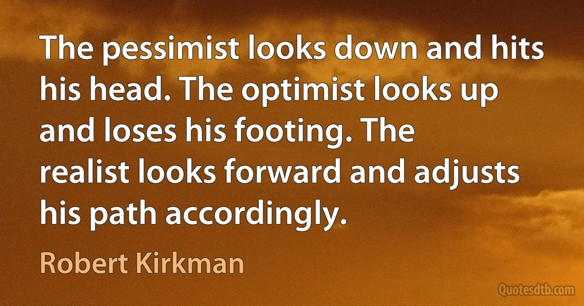 The pessimist looks down and hits his head. The optimist looks up and loses his footing. The realist looks forward and adjusts his path accordingly. (Robert Kirkman)