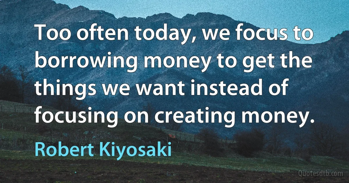 Too often today, we focus to borrowing money to get the things we want instead of focusing on creating money. (Robert Kiyosaki)