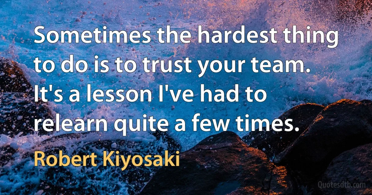 Sometimes the hardest thing to do is to trust your team. It's a lesson I've had to relearn quite a few times. (Robert Kiyosaki)