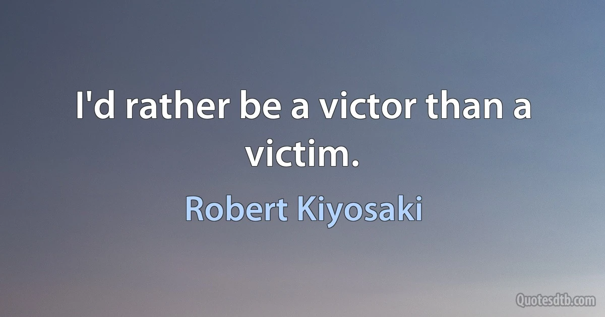 I'd rather be a victor than a victim. (Robert Kiyosaki)