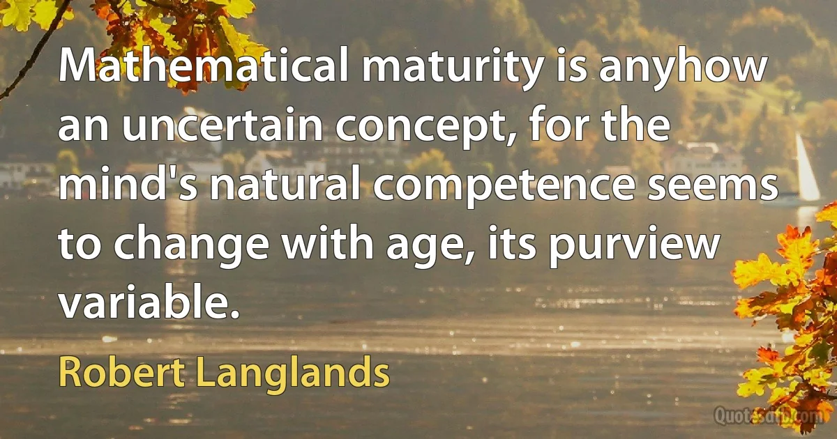 Mathematical maturity is anyhow an uncertain concept, for the mind's natural competence seems to change with age, its purview variable. (Robert Langlands)