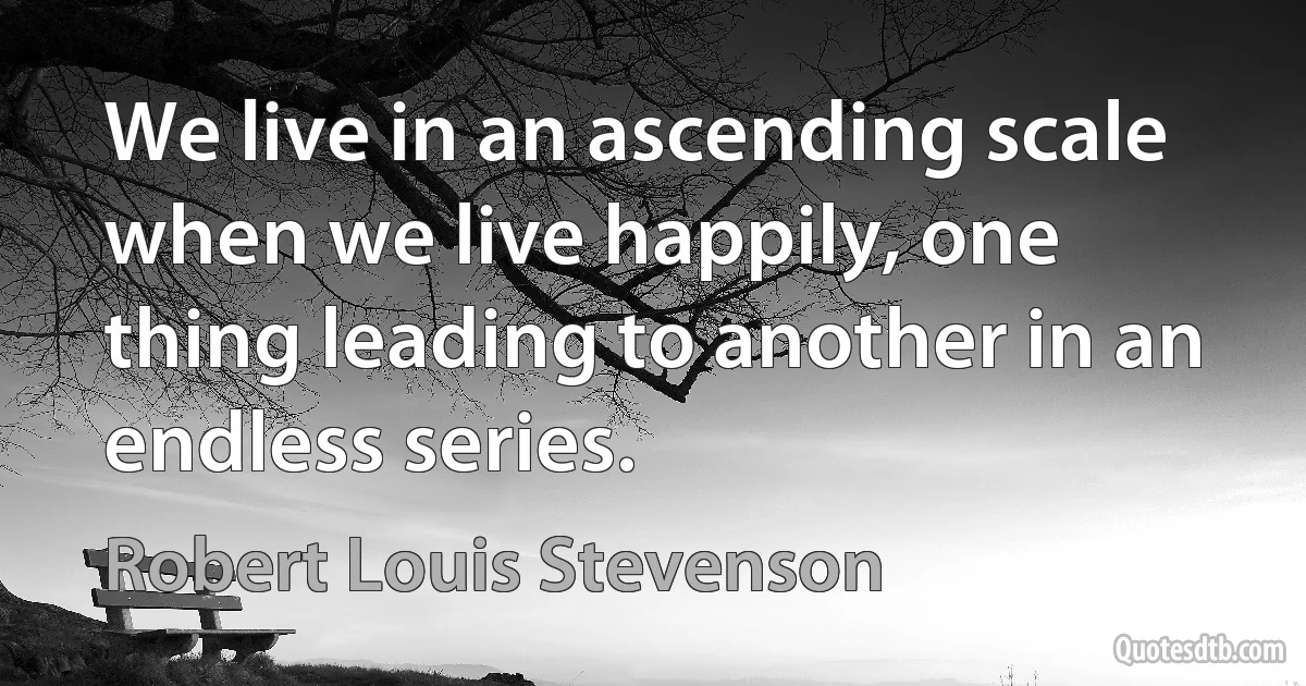 We live in an ascending scale when we live happily, one thing leading to another in an endless series. (Robert Louis Stevenson)