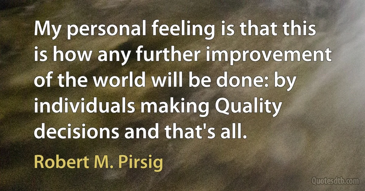 My personal feeling is that this is how any further improvement of the world will be done: by individuals making Quality decisions and that's all. (Robert M. Pirsig)