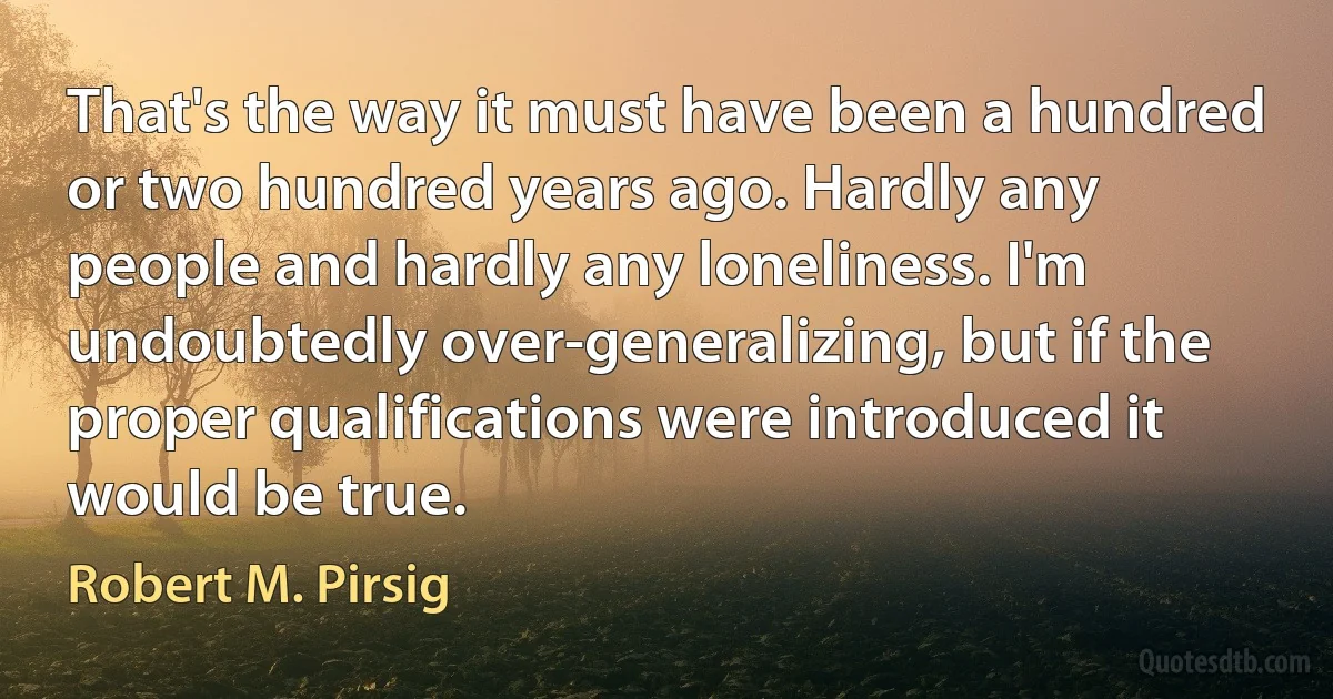 That's the way it must have been a hundred or two hundred years ago. Hardly any people and hardly any loneliness. I'm undoubtedly over-generalizing, but if the proper qualifications were introduced it would be true. (Robert M. Pirsig)