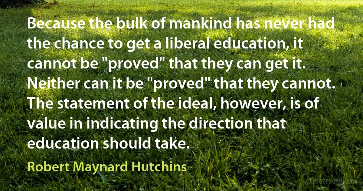 Because the bulk of mankind has never had the chance to get a liberal education, it cannot be "proved" that they can get it. Neither can it be "proved" that they cannot. The statement of the ideal, however, is of value in indicating the direction that education should take. (Robert Maynard Hutchins)