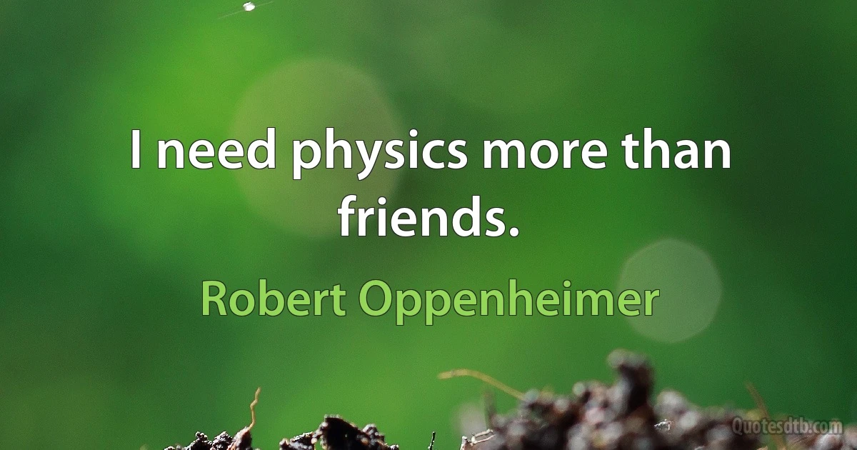 I need physics more than friends. (Robert Oppenheimer)