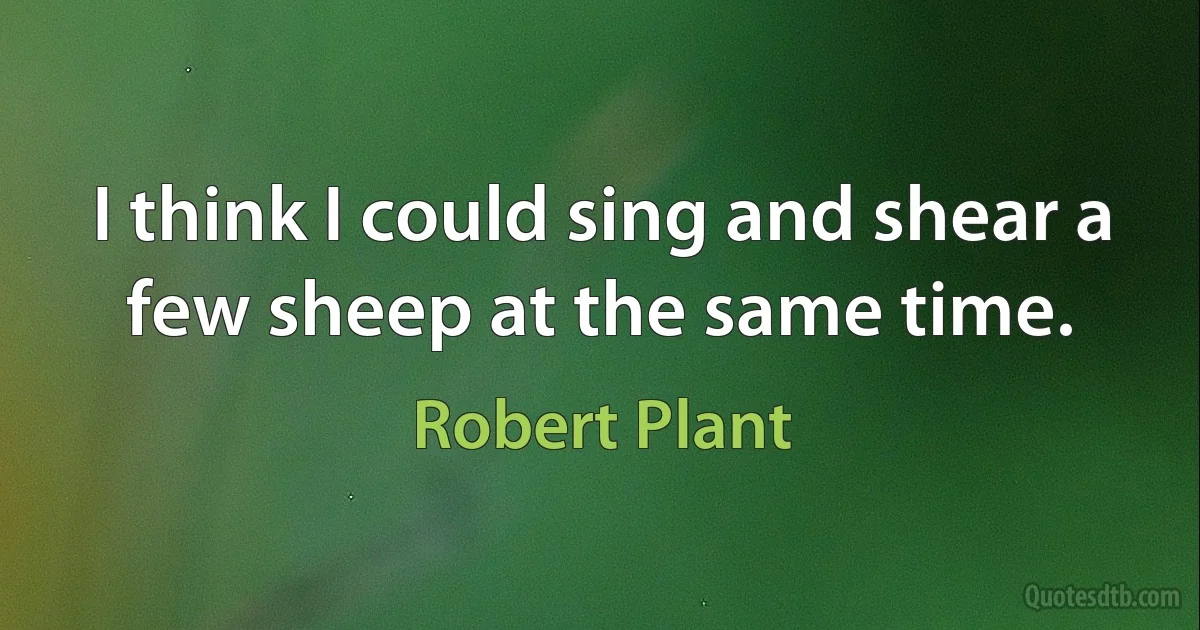 I think I could sing and shear a few sheep at the same time. (Robert Plant)