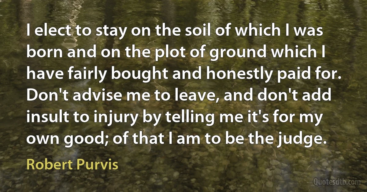 I elect to stay on the soil of which I was born and on the plot of ground which I have fairly bought and honestly paid for. Don't advise me to leave, and don't add insult to injury by telling me it's for my own good; of that I am to be the judge. (Robert Purvis)