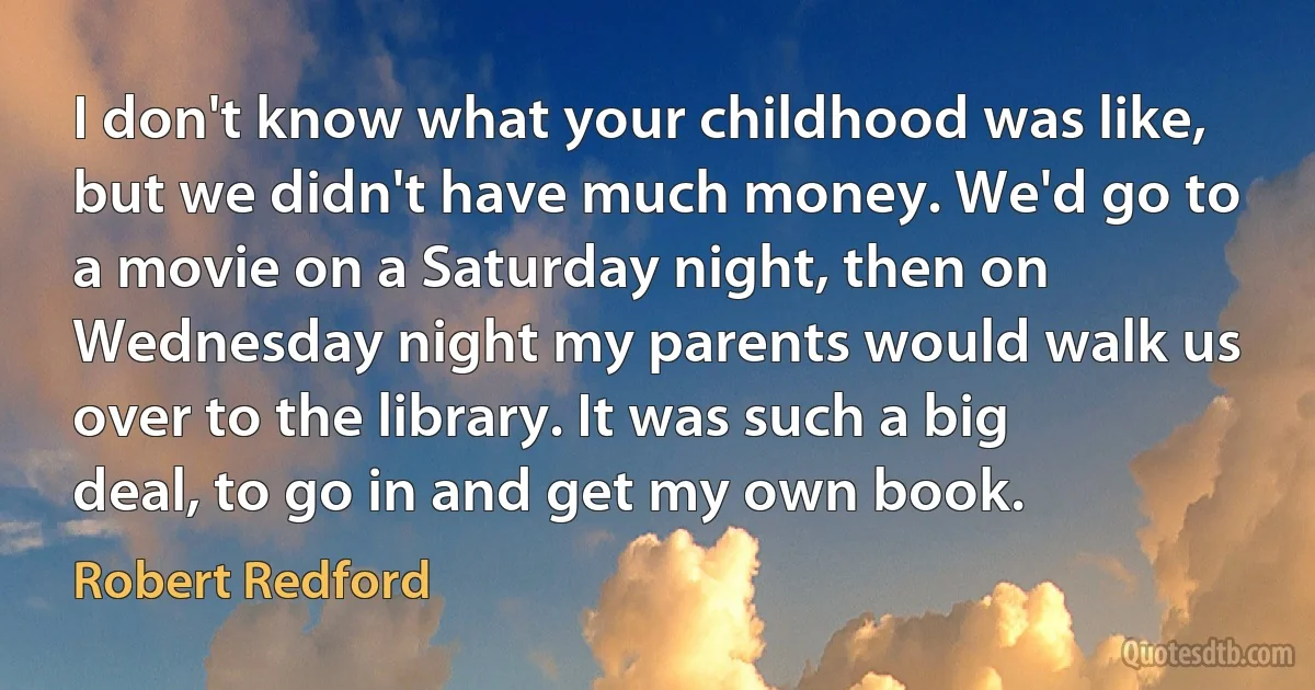 I don't know what your childhood was like, but we didn't have much money. We'd go to a movie on a Saturday night, then on Wednesday night my parents would walk us over to the library. It was such a big deal, to go in and get my own book. (Robert Redford)