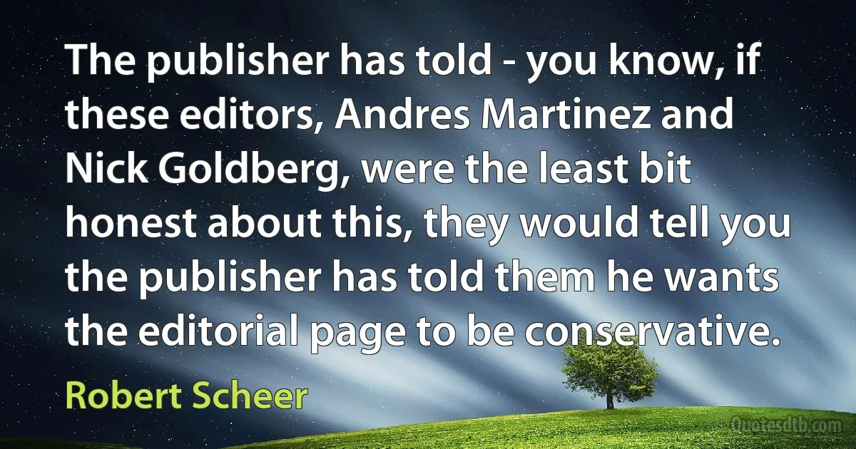 The publisher has told - you know, if these editors, Andres Martinez and Nick Goldberg, were the least bit honest about this, they would tell you the publisher has told them he wants the editorial page to be conservative. (Robert Scheer)