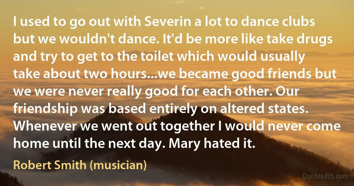 I used to go out with Severin a lot to dance clubs but we wouldn't dance. It'd be more like take drugs and try to get to the toilet which would usually take about two hours...we became good friends but we were never really good for each other. Our friendship was based entirely on altered states. Whenever we went out together I would never come home until the next day. Mary hated it. (Robert Smith (musician))