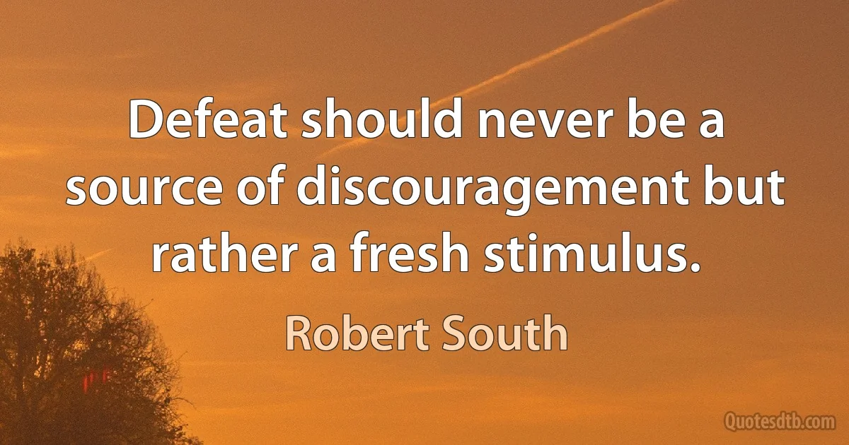 Defeat should never be a source of discouragement but rather a fresh stimulus. (Robert South)