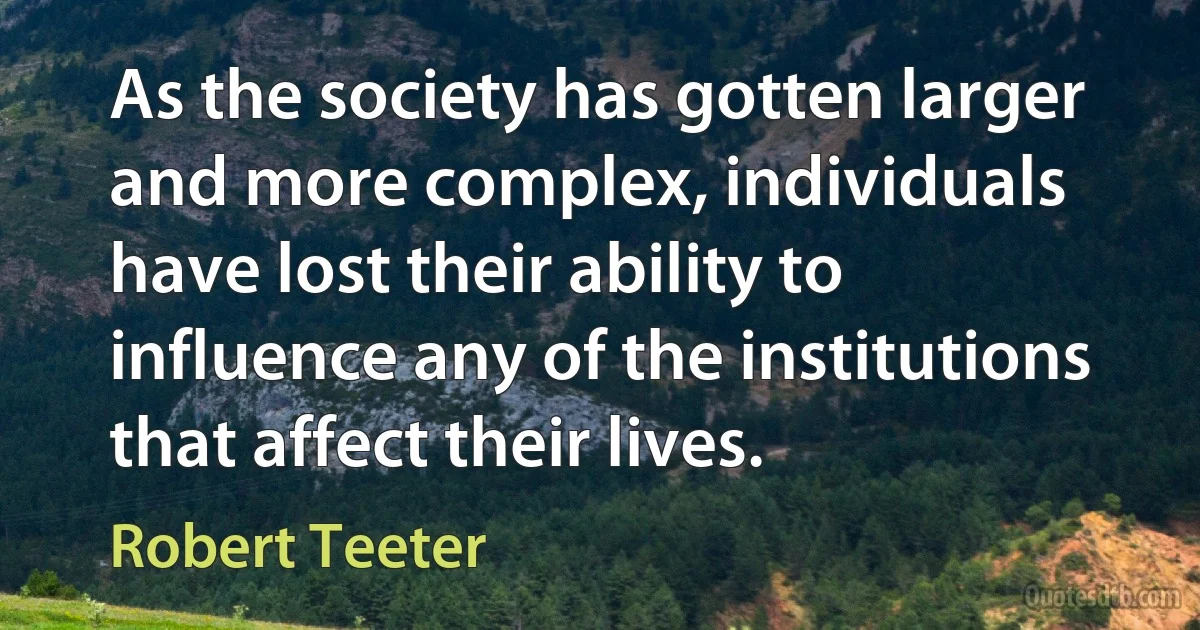 As the society has gotten larger and more complex, individuals have lost their ability to influence any of the institutions that affect their lives. (Robert Teeter)