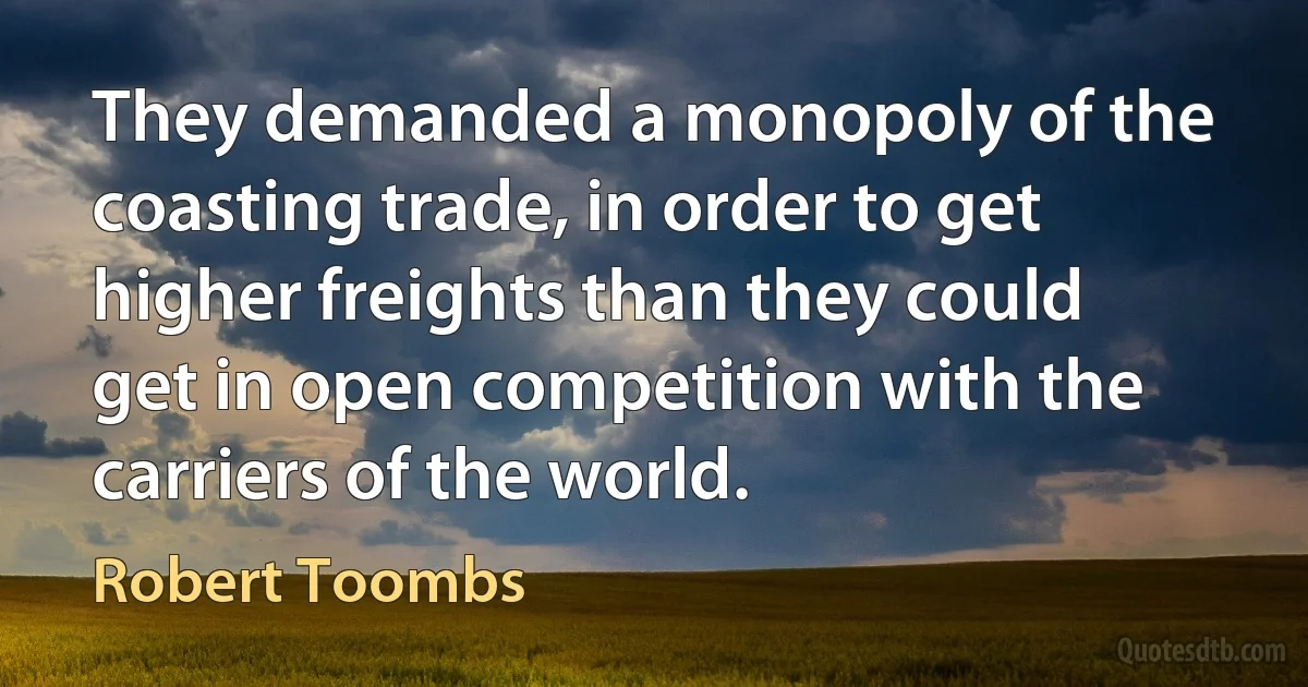 They demanded a monopoly of the coasting trade, in order to get higher freights than they could get in open competition with the carriers of the world. (Robert Toombs)