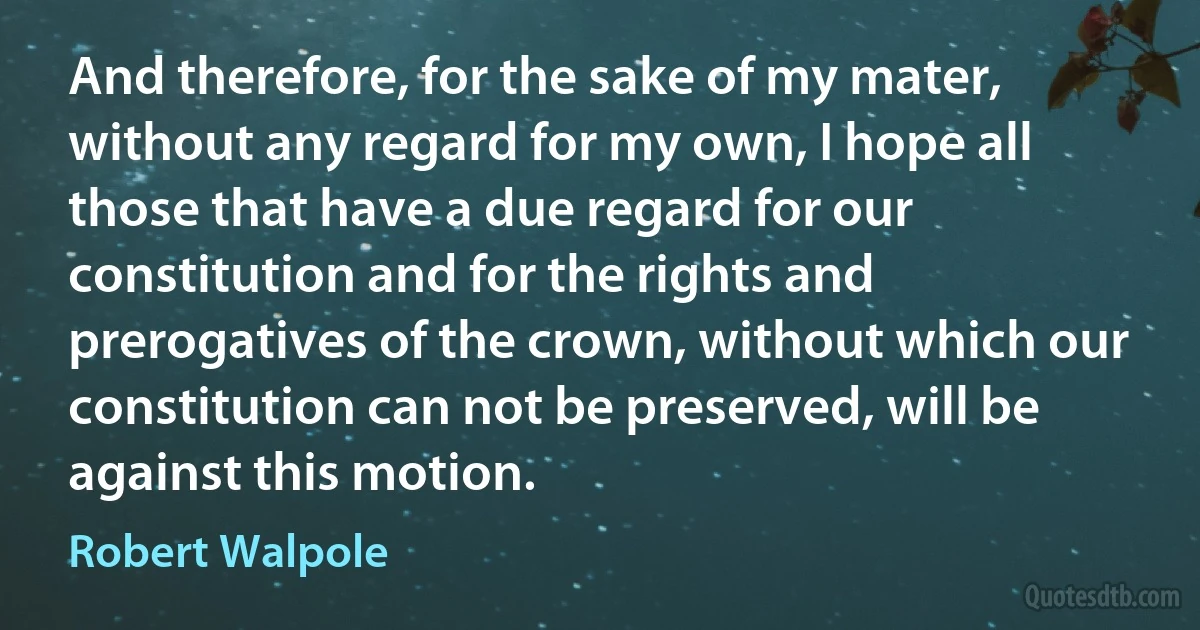 And therefore, for the sake of my mater, without any regard for my own, I hope all those that have a due regard for our constitution and for the rights and prerogatives of the crown, without which our constitution can not be preserved, will be against this motion. (Robert Walpole)