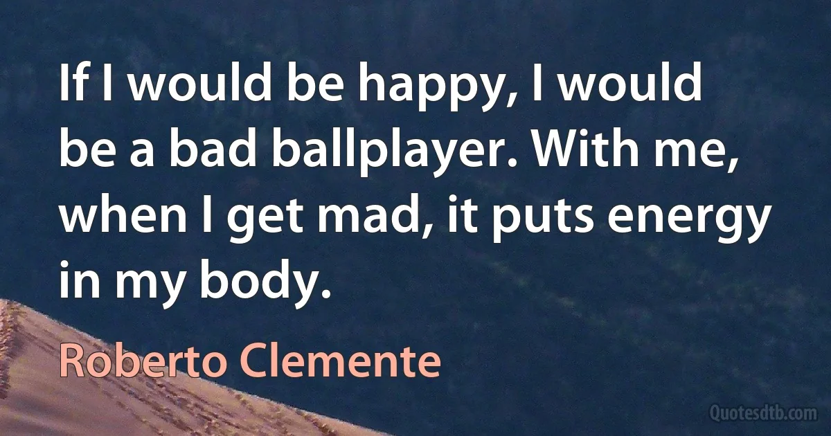 If I would be happy, I would be a bad ballplayer. With me, when I get mad, it puts energy in my body. (Roberto Clemente)