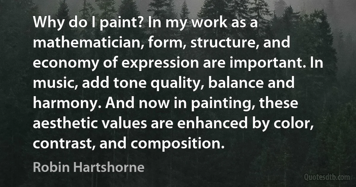 Why do I paint? In my work as a mathematician, form, structure, and economy of expression are important. In music, add tone quality, balance and harmony. And now in painting, these aesthetic values are enhanced by color, contrast, and composition. (Robin Hartshorne)