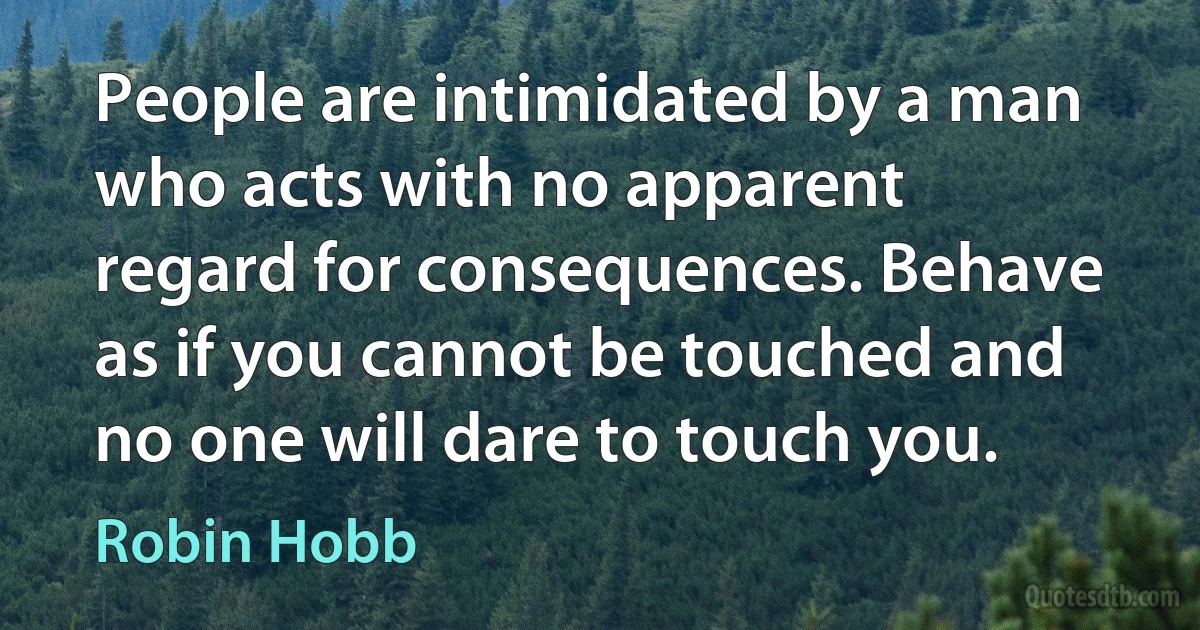 People are intimidated by a man who acts with no apparent regard for consequences. Behave as if you cannot be touched and no one will dare to touch you. (Robin Hobb)