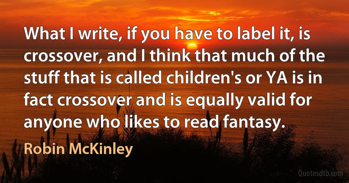 What I write, if you have to label it, is crossover, and I think that much of the stuff that is called children's or YA is in fact crossover and is equally valid for anyone who likes to read fantasy. (Robin McKinley)