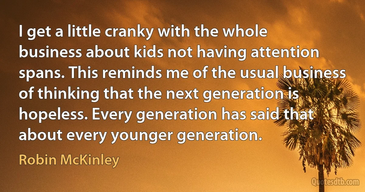 I get a little cranky with the whole business about kids not having attention spans. This reminds me of the usual business of thinking that the next generation is hopeless. Every generation has said that about every younger generation. (Robin McKinley)