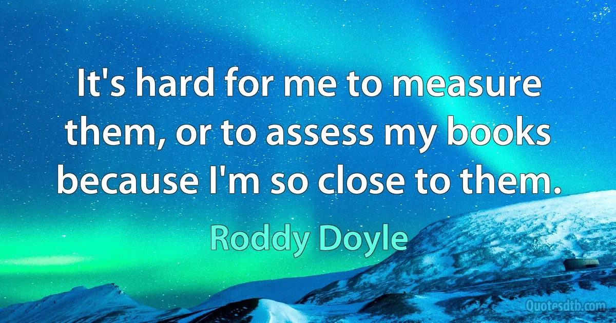 It's hard for me to measure them, or to assess my books because I'm so close to them. (Roddy Doyle)