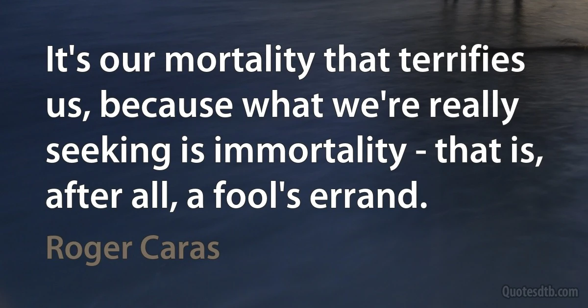 It's our mortality that terrifies us, because what we're really seeking is immortality - that is, after all, a fool's errand. (Roger Caras)